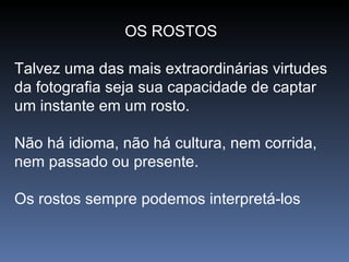 OS ROSTOS  Talvez uma das mais extraordinárias virtudes da fotografia seja sua capacidade de captar um instante em um rosto.  Não há idioma, não há cultura, nem corrida, nem passado ou presente.  Os rostos sempre podemos interpretá-los  