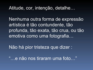 Atitude, cor, intenção, detalhe… Nenhuma outra forma de expressão artística é tão contundente, tão profunda, tão exata, tão crua, ou tão emotiva como uma fotografia… Não há pior tristeza que dizer : “… e não nos tiraram uma foto…”  