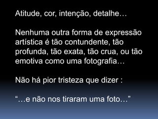 Atitude, cor, intenção, detalhe…

Nenhuma outra forma de expressão
artística é tão contundente, tão
profunda, tão exata, tão crua, ou tão
emotiva como uma fotografia…

Não há pior tristeza que dizer :

“…e não nos tiraram uma foto…”
 