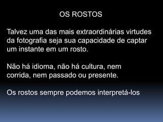 OS ROSTOS

Talvez uma das mais extraordinárias virtudes
da fotografia seja sua capacidade de captar
um instante em um rosto.

Não há idioma, não há cultura, nem
corrida, nem passado ou presente.

Os rostos sempre podemos interpretá-los
 