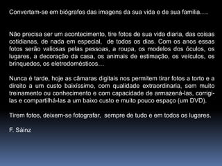Convertam-se em biógrafos das imagens da sua vida e de sua familia….


Não precisa ser um acontecimento, tire fotos de sua vida diaria, das coisas
cotidianas, de nada em especial, de todos os dias. Com os anos essas
fotos serão valiosas pelas pessoas, a roupa, os modelos dos óculos, os
lugares, a decoração da casa, os animais de estimação, os veículos, os
brinquedos, os eletrodomésticos…

Nunca é tarde, hoje as câmaras digitais nos permitem tirar fotos a torto e a
direito a um custo baixíssimo, com qualidade extraordinaria, sem muito
treinamento ou conhecimento e com capacidade de armazená-las, corrigi-
las e compartilhá-las a um baixo custo e muito pouco espaço (um DVD).

Tirem fotos, deixem-se fotografar, sempre de tudo e em todos os lugares.

F. Sáinz
 
