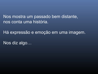 Nos mostra um passado bem distante,
nos conta uma história.
Há expressão e emoção em uma imagem.
Nos diz algo…
 