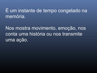 É um instante de tempo congelado na
memória.
Nos mostra movimento, emoção, nos
conta uma história ou nos transmite
uma ação.
 