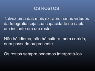 OS ROSTOS
Talvez uma das mais extraordinárias virtudes
da fotografia seja sua capacidade de captar
um instante em um rosto.
Não há idioma, não há cultura, nem corrida,
nem passado ou presente.
Os rostos sempre podemos interpretá-los
 
