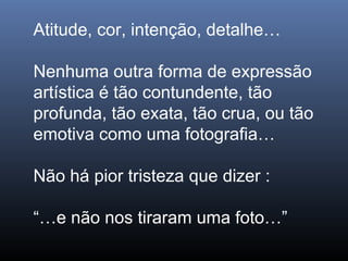 Atitude, cor, intenção, detalhe…
Nenhuma outra forma de expressão
artística é tão contundente, tão
profunda, tão exata, tão crua, ou tão
emotiva como uma fotografia…
Não há pior tristeza que dizer :
“…e não nos tiraram uma foto…”
 