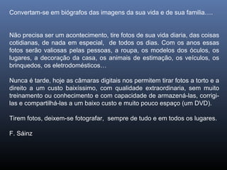Convertam-se em biógrafos das imagens da sua vida e de sua familia….
Não precisa ser um acontecimento, tire fotos de sua vida diaria, das coisas
cotidianas, de nada em especial, de todos os dias. Com os anos essas
fotos serão valiosas pelas pessoas, a roupa, os modelos dos óculos, os
lugares, a decoração da casa, os animais de estimação, os veículos, os
brinquedos, os eletrodomésticos…
Nunca é tarde, hoje as câmaras digitais nos permitem tirar fotos a torto e a
direito a um custo baixíssimo, com qualidade extraordinaria, sem muito
treinamento ou conhecimento e com capacidade de armazená-las, corrigi-
las e compartilhá-las a um baixo custo e muito pouco espaço (um DVD).
Tirem fotos, deixem-se fotografar, sempre de tudo e em todos os lugares.
F. Sáinz
 