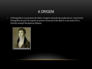 A ORIGEM
• A fotografia é o processo de obter imagens através da acção da luz. A primeira
fotografia de que há registo (a preto e branco) é de 1826 e o seu autor foi o
francês Joseph Nicéphore Niépce.
 