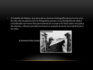 • O trabalho de Niépce, que para ele se chamava heliografia (gravura com a luz
do sol), não se parecia com as fotografias actuais. A sua fotografia de 1826 é
considerada a primeira foto permanente do mundo e foi feita sobre uma placa
de estanho, coberta com betume branco e exposta durante cerca de 8 horas à
luz solar.
A primeira foto tirada:
 