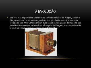 A EVOLUÇÃO
• No séc. XIX, os primeiros aparelhos de tomada de vistas de Niepce,Talbot e
Daguerre eram construídos segundo o princípio da câmara escura em uso
depois do séc. XVII. Consistiam em duas caixas rectangulares de madeira que
corriam uma na outra para realizar a focagem da imagem, com uma abertura
para a objectiva e um lugar para a placa fotográfica.
 