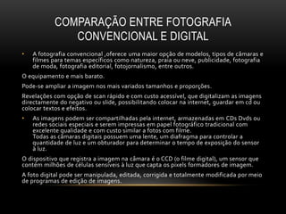 COMPARAÇÃO ENTRE FOTOGRAFIA
CONVENCIONAL E DIGITAL
• A fotografia convencional ,oferece uma maior opção de modelos, tipos de câmaras e
filmes para temas específicos como natureza, praia ou neve, publicidade, fotografia
de moda, fotografia editorial, fotojornalismo, entre outros.
O equipamento e mais barato.
Pode-se ampliar a imagem nos mais variados tamanhos e proporções.
Revelações com opção de scan rápido e com custo acessível, que digitalizam as imagens
directamente do negativo ou slide, possibilitando colocar na internet, guardar em cd ou
colocar textos e efeitos.
• As imagens podem ser compartilhadas pela internet, armazenadas em CDs Dvds ou
redes sociais especiais e serem impressas em papel fotográfico tradicional com
excelente qualidade e com custo similar a fotos com filme.
Todas as câmaras digitais possuem uma lente, um diafragma para controlar a
quantidade de luz e um obturador para determinar o tempo de exposição do sensor
à luz.
O dispositivo que registra a imagem na câmara é o CCD (o filme digital), um sensor que
contém milhões de células sensíveis à luz que capta os pixels formadores de imagem.
A foto digital pode ser manipulada, editada, corrigida e totalmente modificada por meio
de programas de edição de imagens.
 