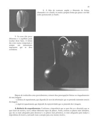 10
8- A falta de contraste amplia a dimensão da forma,
chamando a si o fundo, ou anula a própria forma que passa a ser lida
como pertencendo ao fundo.
9- As cores têm pesos
diferentes e o equilíbrio pode
resultar desse facto. A leitura
das cores numa composição é
sempre um instrumento
importante que se deve
considerar.
Depois de conhecidos estes procedimentos, existem duas preocupações básicas no enquadramento
de uma imagem:
- a distância do enquadramento, que depende do teor da informação que se pretende transmitir através
da imagem.
- o ângulo do enquadramento, que depende da expressividade que se pretende dar à imagem.
A distância do enquadramento. Conforme a importância que se quer dar ou a descrição que se
quer fazer do motivo, vai-se utilizar diferentes tipos de planos. Assim, existem os planos mais afastados,
que são os mais adequados para descrever e os planos mais próximos, os mais adequados para realçar a
importância do motivo, cativando mais a atenção para esse mesmo motivo.
 