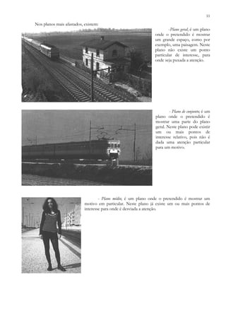 11
Nos planos mais afastados, existem:
-Plano geral; é um plano
onde o pretendido é mostrar
um grande espaço, como por
exemplo, uma paisagem. Neste
plano não existe um ponto
particular de interesse, para
onde seja puxada a atenção.
- Plano de conjunto; é um
plano onde o pretendido é
mostrar uma parte do plano
geral. Neste plano pode existir
um ou mais pontos de
interesse relativo, pois não é
dada uma atenção particular
para um motivo.
- Plano médio; é um plano onde o pretendido é mostrar um
motivo em particular. Neste plano já existe um ou mais pontos de
interesse para onde é desviada a atenção.
 