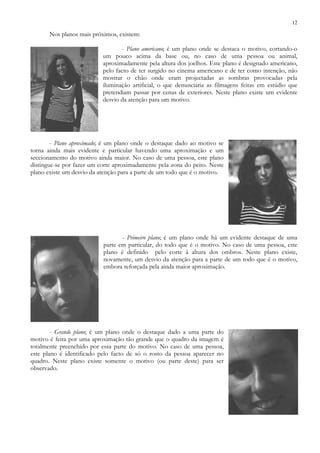 12
Nos planos mais próximos, existem:
- Plano americano; é um plano onde se destaca o motivo, cortando-o
um pouco acima da base ou, no caso de uma pessoa ou animal,
aproximadamente pela altura dos joelhos. Este plano é designado americano,
pelo facto de ter surgido no cinema americano e de ter como intenção, não
mostrar o chão onde eram projectadas as sombras provocadas pela
iluminação artificial, o que denunciaria as filmagens feitas em estúdio que
pretendiam passar por cenas de exteriores. Neste plano existe um evidente
desvio da atenção para um motivo.
- Plano aproximado; é um plano onde o destaque dado ao motivo se
torna ainda mais evidente e particular havendo uma aproximação e um
seccionamento do motivo ainda maior. No caso de uma pessoa, este plano
distingue-se por fazer um corte aproximadamente pela zona do peito. Neste
plano existe um desvio da atenção para a parte de um todo que é o motivo.
- Primeiro plano; é um plano onde há um evidente destaque de uma
parte em particular, do todo que é o motivo. No caso de uma pessoa, este
plano é definido pelo corte à altura dos ombros. Neste plano existe,
novamente, um desvio da atenção para a parte de um todo que é o motivo,
embora reforçada pela ainda maior aproximação.
- Grande plano; é um plano onde o destaque dado a uma parte do
motivo é feita por uma aproximação tão grande que o quadro da imagem é
totalmente preenchido por essa parte do motivo. No caso de uma pessoa,
este plano é identificado pelo facto de só o rosto da pessoa aparecer no
quadro. Neste plano existe somente o motivo (ou parte deste) para ser
observado.
 