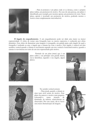 13
- Plano de pormenor; é um plano onde só se destaca, como o próprio
plano indica, um pormenor do motivo. No caso de uma pessoa, este plano é
identificado, por exemplo, por mostrar apenas um pormenor do rosto. Neste
plano, apenas é mostrado um pormenor do motivo, podendo mesmo o
motivo estar completamente irreconhecível.
O ângulo do enquadramento. A um enquadramento pode ser dada uma maior ou menor
expressividade. O efeito de tornar uma fotografia mais ou menos expressiva é conhecido por efeito
dramático. Este efeito de dramatizar uma imagem é conseguido, em grande parte, pelo ângulo do qual a
fotografia é realizada ou seja, o ângulo que a câmara faz com o motivo. Este ângulo é variável em dois
sentidos, vertical quando a câmara se movimenta segundo um eixo vertical e horizontal rotativo, quando a
câmara se movimenta em torno de um eixo representado pelo motivo.
Partindo de um plano frontal, que é um
plano calmo e em princípio sem grande drama,
vai-se identificar, segundo o seu ângulo, alguns
planos.
No sentido vertical existem:
- Plano picado, quando a câmara se
situa num nível acima do motivo. Este
plano faz parecer o motivo mais pequeno
colocando-o numa situação de
dominado, de inferior, relativamente ao
observador. Por esta razão, diz-se haver
uma maior dramatização da imagem.
 
