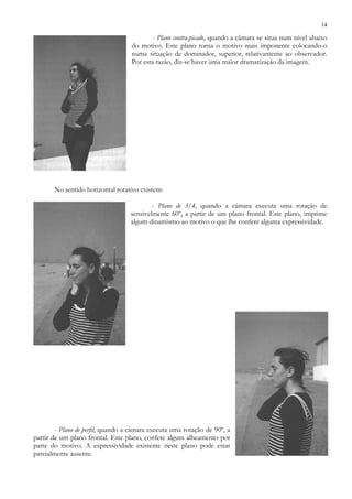 14
- Plano contra-picado, quando a câmara se situa num nível abaixo
do motivo. Este plano torna o motivo mais imponente colocando-o
numa situação de dominador, superior, relativamente ao observador.
Por esta razão, diz-se haver uma maior dramatização da imagem.
No sentido horizontal rotativo existem:
- Plano de 3/4, quando a câmara executa uma rotação de
sensivelmente 60º, a partir de um plano frontal. Este plano, imprime
algum dinamismo ao motivo o que lhe confere alguma expressividade.
- Plano de perfil, quando a câmara executa uma rotação de 90º, a
partir de um plano frontal. Este plano, confere algum alheamento por
parte do motivo. A expressividade existente neste plano pode estar
parcialmente ausente.
 