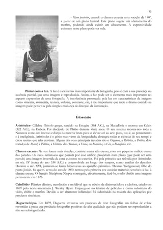 15
- Plano posterior, quando a câmara executa uma rotação de 180º,
a partir de um plano frontal. Este plano sugere um afastamento do
motivo, podendo ainda existir um alheamento. A expressividade
existente neste plano pode ser nula.
Pintar com a luz. A luz é o elemento mais importante da fotografia, pois é com a sua presença ou
ausência parcial, que uma imagem é reproduzida. Assim, a luz pode ser o elemento mais importante no
aspecto expressivo de uma fotografia. A interferência provocada pela luz em características da imagem
como simetria, assimetria, textura, volume, contraste, etc, é tão importante que todo a drama contido na
imagem pode perder-se pela simples mudança de direcção da iluminação.
Glossário
Aristóteles- Célebre filósofo grego, nascido na Estagira (384 A.C.), na Macedónia e morreu em Calcis
(322 A.C.), na Eubeia. Foi discípulo de Platão durante vinte anos. O seu sistema mostra-nos toda a
Natureza como um imenso esforço da matéria bruta para se elevar até ao acto puro, isto é, ao pensamento
e à inteligência. Aristóteles é o génio mais vasto da Antiguidade; abrangeu todas as ciências do seu tempo e
criou muitas que não existiam. Alguns dos seus principais tratados são o Organon, a Retórica, a Poética, dois
tratados de Moral, a Política, a História dos Animais, a Física, os Meteoros, o Céu, a Metafísica, etc.
Câmara escura- Na sua forma mais simples, consiste numa sala escura, com um pequeno orifício numa
das paredes. Os raios luminosos que passam por esse orifício projectam num plano (que pode ser uma
parede) uma imagem invertida da cena existente no exterior. Foi pela primeira vez referida por Aristóteles
no séc. IV (cerca do ano 334 A.C.) e desenvolvida ao longo dos tempos, como auxiliar do desenho.
Durante o séc. XVI, juntaram-se lentes biconvexas ao aparelho primitivo. Thomas Wedgewood, filho do
poeta Josiah, foi quem, cerca do ano de 1800, tentou pela primeira vez associar materiais sensíveis à luz, à
câmara escura. O francês Nicéphore Niepce conseguiu, efectivamente, fazê-lo, tendo obtido uma imagem
permanente em 1826.
Celulóide- Plástico elástico, translúcido e moldável que se obtém da dinitrocelulose e cânfora, criado em
1869 pelo norte-americano J. Wesley Hyatt. Emprega-se no fabrico de películas e como substituto do
vidro, chifre e marfim. Devido a ser altamente inflamável foi substituído na maioria das aplicações por
produtos sintéticos.
Daguerreótipo- Em 1839, Daguerre inventou um processo de tirar fotografias em folhas de cobre
revestidas a prata que produzia fotografias positivas de alta qualidade que não podiam ser reproduzidas a
não ser refotografando.
 