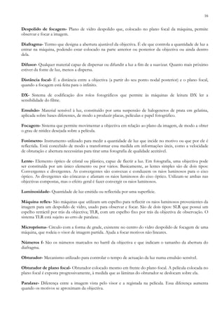 16
Despolido de focagem- Plano de vidro despolido que, colocado no plano focal da máquina, permite
observar e focar a imagem.
Diafragma- Termo que designa a abertura ajustável da objectiva. É ele que controla a quantidade de luz a
entrar na máquina, podendo estar colocado na parte anterior ou posterior da objectiva ou ainda dentro
dela.
Difusor- Qualquer material capaz de dispersar ou difundir a luz a fim de a suavizar. Quanto mais próximo
estiver da fonte de luz, menos a dispersa.
Distância focal- É a distância entre a objectiva (a partir do seu ponto nodal posterior) e o plano focal,
quando a focagem está feita para o infinito.
DX- Sistema de codificação dos rolos fotográficos que permite às máquinas de leitura DX ler a
sensibilidade do filme.
Emulsão- Material sensível à luz, constituído por uma suspensão de halogenetos de prata em gelatina,
aplicada sobre bases diferentes, de modo a produzir placas, películas e papel fotográfico.
Focagem- Sistema que permite movimentar a objectiva em relação ao plano da imagem, de modo a obter
o grau de nitidez desejada sobre a película.
Fotómetro- Instrumento utilizado para medir a quantidade de luz que incide no motivo ou que por ele é
reflectida. Está concebido de modo a transformar essa medida em informações úteis, como a velocidade
de obturação e abertura necessárias para tirar uma fotografia de qualidade aceitável.
Lente- Elemento óptico de cristal ou plástico, capaz de flectir a luz. Em fotografia, uma objectiva pode
ser constituída por um único elemento ou por vários. Basicamente, as lentes simples são de dois tipos:
Convergentes e divergentes. As convergentes são convexas e conduzem os raios luminosos para o eixo
óptico. As divergentes são côncavas e afastam os raios luminosos do eixo óptico. Utilizam-se ambas nas
objectivas compostas, mas o efeito geral é fazer convergir os raios luminosos.
Luminosidade- Quantidade de luz emitida ou reflectida por uma superfície.
Máquina reflex- São máquinas que utilizam um espelho para reflectir os raios luminosos provenientes da
imagem para um despolido de vidro, usado para observar e focar. São de dois tipos: SLR que possui um
espelho retráctil por trás da objectiva; TLR, com um espelho fixo por trás da objectiva de observação. O
sistema TLR está sujeito ao erro de paralaxe.
Microprisma- Círculo com a forma de grade, existente no centro do vidro despolido de focagem de uma
máquina, que rodeia o visor de imagem partida. Ajuda a focar motivos não lineares.
Números f- São os números marcados no barril da objectiva e que indicam o tamanho da abertura do
diafragma.
Obturador- Mecanismo utilizado para controlar o tempo de actuação da luz numa emulsão sensível.
Obturador de plano focal- Obturador colocado mesmo em frente do plano focal. A película colocada no
plano focal é exposta progressivamente, à medida que as lâminas do obturador se deslocam sobre ela.
Paralaxe- Diferença entre a imagem vista pelo visor e a registada na película. Essa diferença aumenta
quando os motivos se aproximam da objectiva.
 