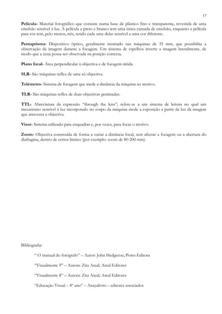 17
Película- Material fotográfico que consiste numa base de plástico fino e transparente, revestida de uma
emulsão sensível à luz. A película a preto e branco tem uma única camada de emulsão, enquanto a película
para cor tem, pelo menos, três, sendo cada uma delas sensível a uma cor diferente.
Pentaprisma- Dispositivo óptico, geralmente montado nas máquinas de 35 mm, que possibilita a
observação da imagem durante a focagem. Um sistema de espelhos inverte a imagem lateralmente, de
modo que a cena possa ser observada na posição correcta.
Plano focal- Área perpendicular à objectiva e de focagem nítida.
SLR- São máquinas reflex de uma só objectiva.
Telémetro- Sistema de focagem que mede a distância da máquina ao motivo.
TLR- São máquinas reflex de duas objectivas geminadas.
TTL- Abreviatura da expressão “through the lens”; refere-se a um sistema de leitura no qual um
mecanismo sensível à luz incorporado no corpo da máquina mede a exposição a partir da luz da imagem
que atravessa a objectiva.
Visor- Sistema utilizado para enquadrar e, por vezes, para focar o motivo.
Zoom- Objectiva construída de forma a variar a distância focal, sem afectar a focagem ou a abertura do
diafragma, dentro de certos limites (por exemplo: zoom de 80-200 mm).
Bibliografia:
“ O manual do fotógrafo” – Autor: John Hedgecoe; Porto Editora
“Visualmente 9” – Autora: Zita Areal; Areal Editores
“Visualmente 8” – Autora: Zita Areal; Areal Editores
“Educação Visual – 8º ano” – Anayalivro – editores associados
 