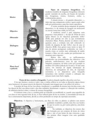 2
Tipos de máquinas fotográficas. Os
modernos modelos de máquinas fotográficas oferecem
grande variedade de escolha, em função do tamanho
dos fotogramas, visores, formatos, estilos e,
evidentemente, preços.
A câmara técnica — de grandes dimensões —,
único tipo que antigamente existia, é agora usada sobre
tudo por profissionais e para fins muito específicos.
A versão moderna destas máquinas de grandes
dimensões, é a de sistema de focagem em monocarril
ou assente numa base sólida, de 9x12 cm.
A tendência actual é para máquinas mais
pequenas e mais práticas — do tipo de 35mm de visor
óptico directo ou de objectivas geminadas ‘reflex’
(TLR) para película em rolo (a que normalmente
chamamos filme). Porém, durante os últimos trinta a
quarenta anos, a evolução tem sido sobretudo no
sentido da máquina de tipo ‘reflex’, mas de uma só
objectiva (SLR). Este género tanto inclui os tipos 35
mm de prisma pentagonal, conhecidos em todo o
mundo, como as versões mais sofisticadas de médio
formato e filme em rolo, usadas por profissionais ou
amadores mais exigentes.
Muitos têm sido os melhoramentos
introduzidos nas potencialidades das objectivas e das
películas, melhoramentos esses de que resultam
máquinas compactas, de bolso como por exemplo os
modelos 110 (utiliza película de 16 mm) e 35 mm entre
outros. Os sistemas de rápida substituição de
objectivas, de carregadores de rolo, de exposição
automática e os dispositivos para fotografia
instantânea têm também tornado a utilização das
câmaras muito mais fácil e rápida.
Fonte de luz e motivo a fotografar. A palavra fotografia significa «desenhar com luz».
A luz que ilumina o motivo e tudo o que o rodeia, reflecte-se em todas as direcções; alguns destes
raios luminosos vão passar através da objectiva, formando uma imagem que é um reflexo do motivo.
A posição da fonte de luz (sua altura e incidência) e a qualidade da mesma (seja ela dura como a da
luz directa do Sol, seja difusa como a dos dias nublados) determinam o aspecto e a direcção das sombras,
de influência decisiva sobre o volume do assunto fotografado.
O contraste entre a luz e a sombra pode ser reduzido ou modificado se, usando uma superfície de
cor clara ou uma segunda fonte de luz, se fizer reflectir parte da luz na sombra. A intensidade da fonte de
luz é extremamente importante, devido ao efeito produzido no tempo de exposição necessário.
Objectivas. A objectiva é, basicamente, um disco de vidro ou plástico (o plástico tem menor
qualidade) modelado e polido, mais fino nos bordos
do que no centro ou, por outras palavras, uma lente
convexa.
Na realidade, as objectivas dos nossos dias
são formadas por um conjunto de lentes de vários
tipos e não só por lentes do tipo convexas, o que
nos permite obter imagens com uma qualidade
superior.
Motivo
Objectiva
Obturador
Diafragma
Visor
Plano focal
e película
 