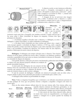 3
A objectiva recebe os raios luminosos reflectidos
pelo motivo a fotografar, convergindo-os para um
ponto e divergindo-os depois para o plano focal — plano
onde a imagem se vai formar no filme —, criando uma
imagem invertida e luminosa.
A focagem da luz vai provocar uma imagem
clara e nítida. À distância entre a objectiva e o plano
focal chama-se distância focal ou seja, é obrigatoriamente
a distância entre a objectiva e o filme.
Obturador. O
obturador é um
dispositivo que abre e
fecha e que nos permite
não só escolher o
momento exacto para tirar a fotografia, mas também controlar o tempo total em que a
luz actua sobre o filme (velocidade de disparo da máquina). Existem dois tipos
principais de obturador:
— o de lâminas metálicas colocadas entre a objectiva e o diafragma, ou entre o
diafragma e o plano focal (filme), ou ainda combinado no diafragma;
— o de plano focal, constituído por duas cortinas que abrem uma a seguir à
outra (excepto quando a velocidade de disparo é inferior a 1/125 seg., onde a segunda
cortina fica parada o tempo necessário de disparo) e que estão colocadas junto ao plano
focal, o que possibilita a mudança de objectivas. No sistema reflex de uma objectiva,
permite a observação do motivo através da objectiva.
Diafragma. O diafragma está sempre colocado junto à objectiva. Tem funções
idênticas às da íris (parte colorida) dos nossos olhos. Variando o seu diâmetro, podemos
controlar a quantidade de luz que entra na câmara (velocidade de abertura do obturador
ou velocidade de disparo da máquina).
Uma grande abertura, usada para um motivo mal iluminado, poderá dar tanta claridade como a que
se obtém com uma abertura pequena utilizada em condições de
grande intensidade luminosa.
A maior parte dos diafragmas são um conjunto de finas
lâminas. Estas são controladas através da rotação de um anel de
controlo, que aumenta ou reduz o diâmetro da abertura. A esta
acção de controlo chama-se abrir ou fechar o diafragma.
O anel de controlo do diafragma é calibrado em números f, actuando cada um deles sobre a
imagem obtida no plano focal, reduzindo para metade ou aumentando para o dobro a luz.
O diafragma influi também na profundidade de campo.
Visor. Todas as máquinas fotográficas que se destinam a ser utilizadas manualmente precisam de
um tipo qualquer de visor, que nos permita orientar a máquina e enquadrar a imagem com maior ou
menor rigor.
Hoje em dia, muitas câmaras utilizam tipos de visor por sistema reflex. Este sistema utiliza uma
segunda objectiva (câmaras de objectivas geminadas), ou até
mesmo a própria objectiva (câmaras reflex directo), mostrando
no visor exactamente a imagem que irá ficar registada no filme.
A visão através de uma única objectiva reflex, além de
ser muito mais exacta no enquadramento e na focagem, tem
também a vantagem de se ajustar quando há mudança de
objectiva.
Distância focal
Plano focal
 