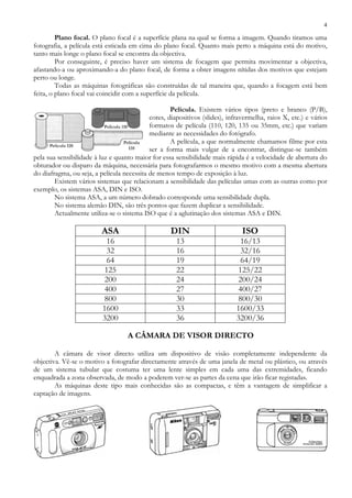 4
Plano focal. O plano focal é a superfície plana na qual se forma a imagem. Quando tiramos uma
fotografia, a película está esticada em cima do plano focal. Quanto mais perto a máquina está do motivo,
tanto mais longe o plano focal se encontra da objectiva.
Por conseguinte, é preciso haver um sistema de focagem que permita movimentar a objectiva,
afastando-a ou aproximando-a do plano focal, de forma a obter imagens nítidas dos motivos que estejam
perto ou longe.
Todas as máquinas fotográficas são construídas de tal maneira que, quando a focagem está bem
feita, o plano focal vai coincidir com a superfície da película.
Película. Existem vários tipos (preto e branco (P/B),
cores, diapositivos (slides), infravermelha, raios X, etc.) e vários
formatos de película (110, 120, 135 ou 35mm, etc.) que variam
mediante as necessidades do fotógrafo.
A película, a que normalmente chamamos filme por esta
ser a forma mais vulgar de a encontrar, distingue-se também
pela sua sensibilidade à luz e quanto maior for essa sensibilidade mais rápida é a velocidade de abertura do
obturador ou disparo da máquina, necessária para fotografarmos o mesmo motivo com a mesma abertura
do diafragma, ou seja, a película necessita de menos tempo de exposição à luz.
Existem vários sistemas que relacionam a sensibilidade das películas umas com as outras como por
exemplo, os sistemas ASA, DIN e ISO.
No sistema ASA, a um número dobrado corresponde uma sensibilidade dupla.
No sistema alemão DIN, são três pontos que fazem duplicar a sensibilidade.
Actualmente utiliza-se o sistema ISO que é a aglutinação dos sistemas ASA e DIN.
ASA DIN ISO
16 13 16/13
32 16 32/16
64 19 64/19
125 22 125/22
200 24 200/24
400 27 400/27
800 30 800/30
1600 33 1600/33
3200 36 3200/36
A CÂMARA DE VISOR DIRECTO
A câmara de visor directo utiliza um dispositivo de visão completamente independente da
objectiva. Vê-se o motivo a fotografar directamente através de uma janela de metal ou plástico, ou através
de um sistema tubular que costuma ter uma lente simples em cada uma das extremidades, ficando
enquadrada a zona observada, de modo a poderem ver-se as partes da cena que irão ficar registadas.
As máquinas deste tipo mais conhecidas são as compactas, e têm a vantagem de simplificar a
captação de imagens.
 