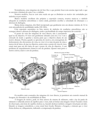 5
Normalmente, estas máquinas são de foco fixo o que permite focar com enorme rigor tudo o que
se encontra à distância de entre 2 m e o infinito.
Noutros modelos, foca-se com uma escala em que as distâncias ao motivo são assinaladas por
símbolos ou por metros.
Muitos modelos escolhem eles próprios a exposição correcta, noutros marca-se o símbolo
adequado às condições atmosféricas e outros ainda, permitem escolher a velocidade de obturação e a
abertura do diafragma.
Muitas destas máquinas, têm flash incorporado que geralmente tem um alcance máximo de 3,5 m
com uma película de sensibilidade média (100 ASA).
Com exposição automática ou feita através de símbolos de condições atmosféricas, não se
consegue alterar a abertura do diafragma, sendo a profundidade de campo impossível de controlar.
O ponto de vista das máquinas de visor directo, não é exactamente
igual ao da objectiva. O visor está geralmente afastado cerca de 2 ou 3 cm e
colocado de modo a apanhar a mesma parte que a objectiva abarca de um
motivo distante. Porém, quando se aproxima do motivo, em consequência do
deslocamento dos dois pontos de vista, no visor vê-se mais da parte de cima e
menos da de baixo, do que na objectiva, assim como o ponto de vista do visor,
estará mais para um dos lados do que o ponto de vista da objectiva. A este
problema de enquadramento chama-se erro de paralaxe. Quanto mais perto o
motivo estiver, maior o erro de paralaxe.
Os modelos mais avançados das máquinas de visor directo, já permitem um controlo manual da
focagem, do obturador e da sensibilidade do filme.
A focagem do motivo, pode ser feita através do sistema de telémetro, onde a luz da janela do
telémetro é reflectida através de espelhos para o visor, indo aí formar uma imagem virtual. Focando a lente
de observação, uma lente de espelhos desloca-se, fazendo deslocar também a imagem virtual para um lado.
Quando as imagens coincidirem, a cena estará bem focada. Durante a focagem, a máscara que o visor
forma desloca-se, obliquamente, indicando a compensação da paralaxe.
 