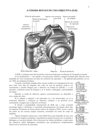 6
A CÂMARA REFLEX DE UMA OBJECTIVA (SLR)
A SLR é a máquina mais desenvolvida e mais procurada para a realização de fotografia avançada.
O seu fundamento — um espelho a 45 graus para reflectir a imagem formada pela objectiva num
despolido do visor exactamente até antes do momento da exposição — foi aplicado pela primeira vez no
séc. XIX, nas máquinas de placas.
Contudo a perfeição atingida pelos actuais modelos era inimaginável há cem
anos atrás. Este tipo de máquina, não sofre do erro de paralaxe, pode-se ver
exactamente a mesma imagem que a objectiva vai formar na película — o seu
tamanho, a distância exacta da focagem e, se se fechar o diafragma, a profundidade
de campo.
Quando se muda de objectiva, aparece automaticamente no despolido o
novo campo de visão.
Se se adaptar a máquina a um telescópio ou a um microscópio, ou se se
colocarem difusores e máscaras na objectiva, continua a ser possível ver-se
exactamente a imagem que a objectiva vai formar.
É devido à popularidade internacional da SLR, que a mais avançada
tecnologia óptica e electrónica é concebida, prioritariamente, em função deste tipo
de máquina. Fotómetro de leitura directa através da objectiva (TTL), zoom e motor
são partes de um sistema sempre crescente, construído em torno do corpo da
máquina.
Alguns fotógrafos acham que é mais difícil focar num despolido do que com
o telémetro de imagem coincidente, especialmente quando há pouca luz ou quando o
diafragma se encontra fechado. Para solucionar este último problema, a maior parte
das objectivas utiliza diafragmas automáticos que permanecem completamente
abertos até ao momento da exposição.
 