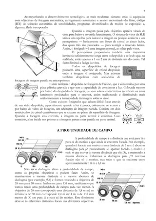 7
Acompanhando o desenvolvimento tecnológico, as mais modernas câmaras estão já equipadas
com objectivas de focagem automática, carregamento automático e avanço motorizado do filme, código
(DX) de selecção automática de sensibilidades, programas diversificados de modos de exposição e,
algumas, flash incorporado.
Quando a imagem passa pela objectiva aparece virada de
cima para baixo e invertida lateralmente. O sistema de visor da SLR
utiliza um espelho para colocar a imagem na posição correcta e um
pentaprisma — basicamente um bloco de cristal de cinco lados,
dos quais três são prateados — para corrigir a inversão lateral.
Assim, o fotógrafo vê uma imagem normal, ao olhar pelo visor.
O pentaprisma proporciona também uma trajectória
luminosa suficientemente longa entre o despolido e o óculo que, na
realidade, estão apenas a 1 ou 2 cm de distância um do outro. Tal
facto diminui a fadiga da vista.
Todos os despolidos de focagem
possuem uma superfície de cristal despolido
onde a imagem é projectada. Mas existem
também despolidos com acessórios de
focagem de imagem partida ou microprismas.
Existe também o despolido de focagem de Fresnel, que é constituído por uma
placa plástica gravada e que tem a capacidade de concentrar a luz. Colocada mesmo
por baixo do despolido de focagem, os seus sulcos concêntricos rectificam os raios
luminosos projectados para o exterior, assim melhorando e distribuindo mais
uniformemente a luminosidade da imagem sobre o visor.
Como existem fotógrafos que acham difícil focar através
de um vidro despolido, especialmente quando a luz é pouca, colocou-se no centro e
por baixo do vidro de focagem, um telémetro de imagem partida. Consiste em dois
semicírculos de cristal cuneiformes que se cruzam no plano da superfície de focagem.
Quando a focagem está correcta, a imagem na parte central é contínua. Caso
contrário, a luz incide nos prismas e a imagem parece estar partida na parte central.
A PROFUNDIDADE DE CAMPO
A profundidade de campo é a distância que está para lá e
para cá do motivo e que ainda se encontra focada. Por exemplo,
quando é focado um motivo a uma distância de 3 m e é aberto o
diafragma para f2, praticamente só aparece focado o motivo e
tudo o que estiver à mesma distância que ele. Se, e mantendo a
mesma distância, fecharmos o diafragma para f16 teremos
focado não só o motivo, mas tudo o que se encontre entre
aproximadamente 1,8 m e 6,1 m.
Não só o diafragma altera a profundidade de campo,
como as próprias objectivas o podem fazer. Assim, se
mantivermos a mesma distância e a mesma abertura de
diafragma (por exemplo f5,6) e formos trocando a objectiva de
28 mm para 50 mm e finalmente para 135 mm, verificamos que
vamos tendo uma profundidade de campo cada vez menor. À
objectiva de 28 mm corresponde uma distância de 1,8 m até ao
infinito; à de 50 mm corresponde 2,4 m até 4 m; á de 135 mm
menos de 30 cm para lá e para cá do motivo. Este fenómeno
deve-se às diferentes distâncias focais das diferentes objectivas.
 