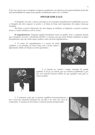 8
É por este motivo que as máquinas compactas, geralmente com objectivas de pequena distância focal, dão
uma profundidade de campo muito grande, normalmente entre 2 m e o infinito.
PINTAR COM A LUZ
O fotógrafo, tal como o pintor, preocupa-se em conseguir enquadramentos equilibrados, por isso
o fotógrafo não deve esquecer os pontos e as linhas de força mais importantes do campo visual que
fotografa.
São linhas e pontos importantes de uma imagem as medianas, as diagonais, os pontos extremos
destas e o centro. Sentem-se sem se verem.
O enquadramento. Enquadrar significa literalmente meter no quadro. Esta é a primeira decisão
que o fotógrafo, tal como o desenhador de B.D. e o cineasta, tem que tomar. Podem estabelecer-se alguns
procedimentos, que não sendo regras, ajudam a obter um bom enquadramento.
1- O centro do enquadramento é o ponto de maior
equilíbrio e, em princípio, de maior força, mas o centro óptico é
ligeiramente subido em relação ao centro geométrico.
2- A simetria na vertical é sempre sinónimo de grande
equilíbrio. É de pé, na vertical, que nos sentimos equilibrados e, por
isso, esta simetria funciona melhor do que qualquer outra para os
nossos sentidos.
3- A assimetria exige que se procure equilibrar inconscientemente o
peso visual dos elementos presentes de um lado e do outro dos eixos da
composição. A sensação de movimento é assim levemente percepcionada.
 