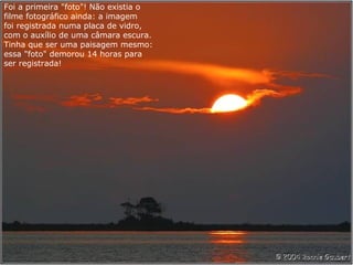 Foi a primeira "foto"! Não existia o
filme fotográfico ainda: a imagem
foi registrada numa placa de vidro,
com o auxílio de uma câmara escura.
Tinha que ser uma paisagem mesmo:
essa "foto" demorou 14 horas para
ser registrada!
 