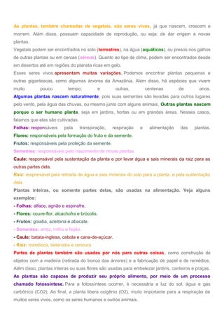 As plantas, também chamadas de vegetais, são seres vivos, já que nascem, crescem e
morrem. Além disso, possuem capacidade de reprodução, ou seja: de dar origem a novas
plantas.
Vegetais podem ser encontrados no solo (terrestres), na água (aquáticos), ou presos nos galhos
de outras plantas ou em cercas (aéreos). Quanto ao tipo de clima, podem ser encontrados desde
em desertos até em regiões do planeta ricas em gelo.
Esses seres vivos apresentam muitas variações. Podemos encontrar plantas pequenas e
outras gigantescas, como algumas árvores da Amazônia. Além disso, há espécies que vivem
muito pouco tempo; e outras, centenas de anos.
Algumas plantas nascem naturalmente, pois suas sementes são levadas para outros lugares
pelo vento, pela água das chuvas, ou mesmo junto com alguns animais. Outras plantas nascem
porque o ser humano planta, seja em jardins, hortas ou em grandes áreas. Nesses casos,
falamos que elas são cultivadas.
Folhas: responsáveis pela transpiração, respiração e alimentação das plantas.
Flores: responsáveis pela formação do fruto e da semente.
Frutos: responsáveis pela proteção da semente.
Sementes: responsáveis pelo nascimento de novas plantas.
Caule: responsável pela sustentação da planta e por levar água e sais minerais da raiz para as
outras partes dela.
Raiz: responsável pela retirada de água e sais minerais do solo para a planta, e pela sustentação
dela.
Plantas inteiras, ou somente partes delas, são usadas na alimentação. Veja alguns
exemplos:
- Folhas: alface, agrião e espinafre.
- Flores: couve-flor, alcachofra e brócolis.
- Frutos: goiaba, azeitona e abacate.
- Sementes: arroz, milho e feijão.
- Caule: batata-inglesa, cebola e cana-de-açúcar.
- Raiz: mandioca, beterraba e cenoura.
Partes de plantas também são usadas por nós para outras coisas, como construção de
objetos com a madeira (retirada do tronco das árvores) e a fabricação de papel e de remédios.
Além disso, plantas inteiras ou suas flores são usadas para embelezar jardins, canteiros e praças.
As plantas são capazes de produzir seu próprio alimento, por meio de um processo
chamado fotossíntese. Para a fotossíntese ocorrer, é necessária a luz do sol, água e gás
carbônico (CO2). Ao final, a planta libera oxigênio (O2), muito importante para a respiração de
muitos seres vivos, como os seres humanos e outros animais.
 