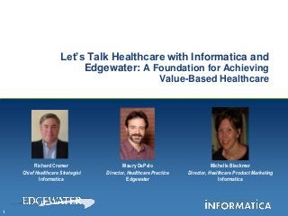 Let’s Talk Healthcare with Informatica and
                          Edgewater: A Foundation for Achieving
                                                          Value-Based Healthcare




          Richard Cramer                 Maury DePalo                        Michelle Blackmer
    Chief Healthcare Strategist   Director, Healthcare Practice   Director, Healthcare Product Marketing
            Informatica                     Edgewater                           Informatica




1
 