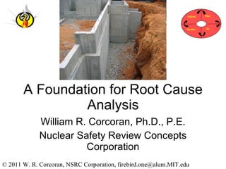 A Foundation for Root Cause Analysis William R. Corcoran, Ph.D., P.E. Nuclear Safety Review Concepts Corporation © 2011 W. R. Corcoran, NSRC Corporation, firebird.one@alum.MIT.edu 