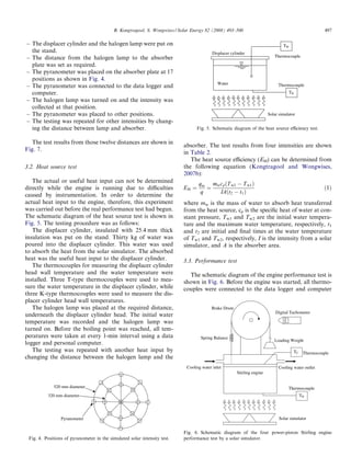 B. Kongtragool, S. Wongwises / Solar Energy 82 (2008) 493–500                                                  497

– The displacer cylinder and the halogen lamp were put on                                                                         TW
  the stand.                                                                               Displacer cylinder
– The distance from the halogen lamp to the absorber                                                                         Thermocouple

  plate was set as required.
– The pyranometer was placed on the absorber plate at 17
  positions as shown in Fig. 4.
                                                                                              Water                            Thermocouple
– The pyranometer was connected to the data logger and
  computer.                                                                                                                          TH
– The halogen lamp was turned on and the intensity was
  collected at that position.
– The pyranometer was placed to other positions.                                                                          Solar simulator
– The testing was repeated for other intensities by chang-
  ing the distance between lamp and absorber.                                     Fig. 5. Schematic diagram of the heat source eﬃciency test.


   The test results from those twelve distances are shown in
                                                                           absorber. The test results from four intensities are shown
Fig. 7.
                                                                           in Table 2.
                                                                              The heat source eﬃciency (EH) can be determined from
3.2. Heat source test                                                      the following equation (Kongtragool and Wongwises,
                                                                           2007b):
   The actual or useful heat input can not be determined                           qin mw cp ðT w2 À T w1 Þ
directly while the engine is running due to diﬃculties                     EH ¼       ¼                                                                  ð1Þ
                                                                                    q     IAðt2 À t1 Þ
caused by instrumentation. In order to determine the
actual heat input to the engine, therefore, this experiment                where mw is the mass of water to absorb heat transferred
was carried out before the real performance test had begun.                from the heat source, cp is the speciﬁc heat of water at con-
The schematic diagram of the heat source test is shown in                  stant pressure, Tw1 and Tw2 are the initial water tempera-
Fig. 5. The testing procedure was as follows:                              ture and the maximum water temperature, respectively, t1
   The displacer cylinder, insulated with 25.4 mm thick                    and t2 are initial and ﬁnal times at the water temperature
insulation was put on the stand. Thirty kg of water was                    of Tw1 and Tw2, respectively, I is the intensity from a solar
poured into the displacer cylinder. This water was used                    simulator, and A is the absorber area.
to absorb the heat from the solar simulator. The absorbed
heat was the useful heat input to the displacer cylinder.                  3.3. Performance test
   The thermocouples for measuring the displacer cylinder
head wall temperature and the water temperature were                         The schematic diagram of the engine performance test is
installed. Three T-type thermocouples were used to mea-                    shown in Fig. 6. Before the engine was started, all thermo-
sure the water temperature in the displacer cylinder, while                couples were connected to the data logger and computer
three K-type thermocouples were used to measure the dis-
placer cylinder head wall temperatures.
   The halogen lamp was placed at the required distance,                                  Brake Drum
                                                                                                                              Digital Tachometer
underneath the displacer cylinder head. The initial water
temperature was recorded and the halogen lamp was
turned on. Before the boiling point was reached, all tem-
peratures were taken at every 1-min interval using a data                           Spring Balance
                                                                                                                             Loading Weight
logger and personal computer.
   The testing was repeated with another heat input by                                                                                    TC    Thermocouple
changing the distance between the halogen lamp and the
                                                                             Cooling water inlet                               Cooling water outlet
                                                                                                        Stirling engine


             520 mm diameter                                                                                                         Thermocouple
          320 mm diameter                                                                                                                      TH




                 Pyranometer                                                                                                    Solar simulator


                                                                           Fig. 6. Schematic diagram of the four power-piston Stirling engine
 Fig. 4. Positions of pyranometer in the simulated solar intensity test.   performance test by a solar simulator.
 