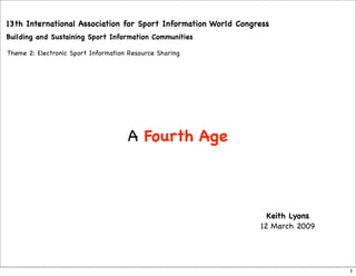 13th International Association for Sport Information World Congress
Building and Sustaining Sport Information Communities

Theme 2: Electronic Sport Information Resource Sharing




                                     A Fourth Age



                                                                  Keith Lyons
                                                                12 March 2009




                                                                                1
 