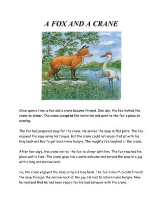 A FOX AND A CRANE




Once upon a time, a fox and a crane became friends. One day, the fox invited the
crane to dinner. The crane accepted the invitation and went to the fox's place at
evening.


The fox had prepared soup for the crane. He served the soup in flat plate. The fox
enjoyed the soup using his tongue. But the crane could not enjoy it at all with his
long beak and had to get back home hungry. The naughty fox laughed at the crane.


After few days, the crane invited the fox to dinner with him. The fox reached his
place well in time. The crane gave him a warm welcome and served the soup in a jug
with a long and narrow neck.


So, the crane enjoyed the soup using his long beak. The fox's mouth couldn't reach
the soup through the narrow neck of the jug. He had to return home hungry. Now
he realized that he had been repaid for his bad behavior with the crane.
 