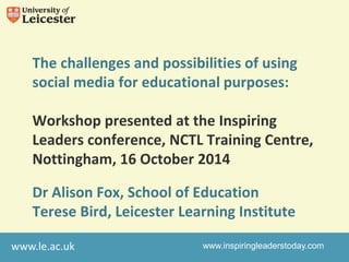 The challenges and possibilities of using 
social media for educational purposes: 
Workshop presented at the Inspiring 
Leaders conference, NCTL Training Centre, 
Nottingham, 16 October 2014 
Dr Alison Fox, School of Education 
Terese Bird, Leicester Learning Institute 
www.le.ac.uk 
www.inspiringleaderstoday.com 
 