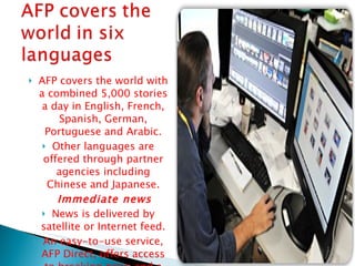 AFP covers the world with a combined 5,000 stories a day in English, French, Spanish, German, Portuguese and Arabic. Other languages are offered through partner agencies including Chinese and Japanese. Immediate news  News is delivered by satellite or Internet feed. An easy-to-use service, AFP Direct, offers access to breaking news and a vast database of stories 