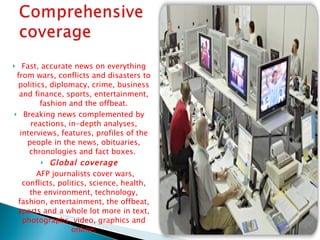 Fast, accurate news on everything from wars, conflicts and disasters to politics, diplomacy, crime, business and finance, sports, entertainment, fashion and the offbeat. Breaking news complemented by reactions, in-depth analyses, interviews, features, profiles of the people in the news, obituaries, chronologies and fact boxes.  Global coverage AFP journalists cover wars, conflicts, politics, science, health, the environment, technology, fashion, entertainment, the offbeat, sports and a whole lot more in text, photographs, video, graphics and online. 