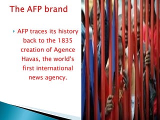 AFP traces its history back to the 1835 creation of Agence Havas, the world's first international news agency. 