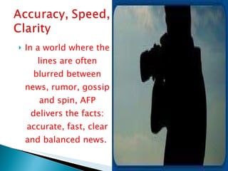 In a world where the lines are often blurred between news, rumor, gossip and spin, AFP delivers the facts: accurate, fast, clear and balanced news.  