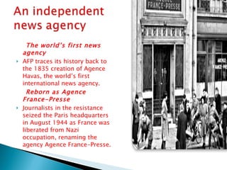 The world’s first news agency AFP traces its history back to the 1835 creation of Agence Havas, the world’s first international news agency. Reborn as Agence France-Presse  Journalists in the resistance seized the Paris headquarters in August 1944 as France was liberated from Nazi occupation, renaming the agency Agence France-Presse. 