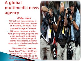 Global reach AFP delivers fast, accurate, in-depth news from every corner of the world, 24 hours a day a broad range of clients  AFP sends the news in video, text, photographs, graphics and a pre-packaged multimedia format  to a broad range of clients: newspapers, national news wires, television and radio stations...  Comprensive coverage Every day AFP files: 5,000 text stories in six languages, 20 television news reports, up to 3,000 photographs, 80 still and interactive graphics. 