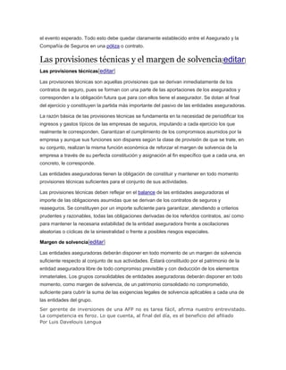 el evento esperado. Todo esto debe quedar claramente establecido entre el Asegurado y la
Compañía de Seguros en una póliza o contrato.
Las provisiones técnicas y el margen de solvencia[editar]
Las provisiones técnicas[editar]
Las provisiones técnicas son aquellas provisiones que se derivan inmediatamente de los
contratos de seguro, pues se forman con una parte de las aportaciones de los asegurados y
corresponden a la obligación futura que para con ellos tiene el asegurador. Se dotan al final
del ejercicio y constituyen la partida más importante del pasivo de las entidades aseguradoras.
La razón básica de las provisiones técnicas se fundamenta en la necesidad de periodificar los
ingresos y gastos típicos de las empresas de seguros, imputando a cada ejercicio los que
realmente le corresponden. Garantizan el cumplimiento de los compromisos asumidos por la
empresa y aunque sus funciones son dispares según la clase de provisión de que se trate, en
su conjunto, realizan la misma función económica de reforzar el margen de solvencia de la
empresa a través de su perfecta constitución y asignación al fin específico que a cada una, en
concreto, le corresponde.
Las entidades aseguradoras tienen la obligación de constituir y mantener en todo momento
provisiones técnicas suficientes para el conjunto de sus actividades.
Las provisiones técnicas deben reflejar en el balance de las entidades aseguradoras el
importe de las obligaciones asumidas que se derivan de los contratos de seguros y
reaseguros. Se constituyen por un importe suficiente para garantizar, atendiendo a criterios
prudentes y razonables, todas las obligaciones derivadas de los referidos contratos, así como
para mantener la necesaria estabilidad de la entidad aseguradora frente a oscilaciones
aleatorias o cíclicas de la siniestralidad o frente a posibles riesgos especiales.
Margen de solvencia[editar]
Las entidades aseguradoras deberán disponer en todo momento de un margen de solvencia
suficiente respecto al conjunto de sus actividades. Estará constituido por el patrimonio de la
entidad aseguradora libre de todo compromiso previsible y con deducción de los elementos
inmateriales. Los grupos consolidables de entidades aseguradoras deberán disponer en todo
momento, como margen de solvencia, de un patrimonio consolidado no comprometido,
suficiente para cubrir la suma de las exigencias legales de solvencia aplicables a cada una de
las entidades del grupo.
Ser gerente de inversiones de una AFP no es tarea fácil, afirma nuestro entrevistado.
La competencia es feroz. Lo que cuenta, al final del día, es el beneficio del afiliado
Por Luis Davelouis Lengua
 
