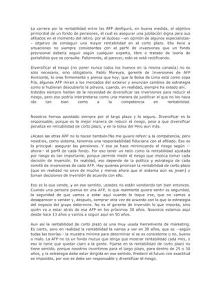 La carrera por la rentabilidad entre las AFP desfiguró, en buena medida, el objetivo
primordial de un fondo de pensiones, el cual es asegurar una jubilación digna para sus
afiliados en el momento del retiro, por el dudoso --en opinión de algunos especialistas-
- objetivo de conseguir una mayor rentabilidad en el corto plazo. Ello llevó a
situaciones no siempre consistentes con el perfil de inversiones que un fondo
previsional debería seguir según cualquier experto, libro o tratado de teoría de
portafolios que se consulte. Felizmente, al parecer, esto se está rectificando.
Diversificar el riesgo (no poner nunca todos los huevos en la misma canasta) no es
solo necesario, sino obligatorio. Pablo Moreyra, gerente de Inversiones de AFP
Horizonte, lo cree firmemente y piensa que hoy, que la Bolsa de Lima está como sopa
fría, algunas AFP miran a los mercados del exterior y anuncian cambios de estrategia
como si hubieran descubierto la pólvora, cuando, en realidad, siempre ha estado ahí.
Ustedes siempre hablan de la necesidad de diversificar las inversiones para reducir el
riesgo, pero eso podría interpretarse como una manera de justificar el que no les haya
ido tan bien como a la competencia en rentabilidad.
Nosotros hemos apostado siempre por el largo plazo y lo seguro. Diversificar es lo
responsable, porque es la mejor manera de reducir el riesgo, pese a que diversificar
penaliza en rentabilidad de corto plazo, y en la bolsa del Perú aun más.
¿Acaso las otras AFP no lo hacen también?No me quiero referir a la competencia, pero
nosotros, como sistema, tenemos una responsabilidad fiduciaria con el afiliado. Eso es
lo principal: asegurar las pensiones. Y eso se hace minimizando el riesgo según --
ahora-- el perfil de cada fondo. Por eso tener un ratio como la rentabilidad ajustada
por riesgo es tan importante, porque permite medir el riesgo que implica tomar cada
decisión de inversión. En realidad, eso depende de la política y estrategia de cada
comité de inversiones de cada AFP. Hay quienes priorizan la rentabilidad de corto plazo
(que en realidad no sirve de mucho y menos ahora que el sistema aún es joven) y
toman decisiones de inversión de acuerdo con ello.
Eso es lo que vende, y en ese sentido, ustedes no están vendiendo tan bien entonces.
Cuando una persona piensa en una AFP, lo que realmente quiere sentir es seguridad,
la seguridad de que vamos a estar aquí cuando le toque irse, que no vamos a
desaparecer o vender y, después, comprar otra vez de acuerdo con lo que la estrategia
del negocio del grupo determine. No es el gerente de inversión lo que importa, sino
quién va a estar atrás de esa AFP en los próximos 30 años. Nosotros estamos aquí
desde hace 13 años y vamos a seguir aquí en 50 años.
Aun así la rentabilidad de corto plazo es una muy usada herramienta de márketing.
Es cierto, pero en realidad la rentabilidad la vamos a ver en 30 años, que es --según
todas las teorías-- la muestra mínima para determinar si se es consistente o no, bueno
o malo. La AFP no es un fondo mutuo que tenga que mostrar rentabilidad cada mes, y
eso le tiene que quedar claro a la gente. Fijarse en la rentabilidad de corto plazo no
tiene sentido, porque nosotros invertimos para el largo plazo, para dentro de 25 o 30
años, y la estrategia debe estar dirigida en ese sentido. Predecir el futuro con exactitud
es imposible, por eso se debe ser responsable y diversificar el riesgo.
 