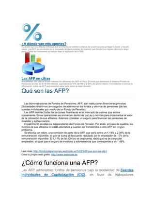 ¿A dónde van mis aportes?
Tu dinero va a una cuenta individual que se invierte con estrictos criterios de prudencia para proteger tu fondo y hacerlo
crecer. Las AFP se concentran en la búsqueda de oportunidades de inversión que brinden los mejores retornos a largo
plazo. Todas las inversiones se realizan bajo la regulación de la SBS.
Las AFP en cifras
Actualmente, son más de cuatro millones los afiliados a las AFP en Perú. El fondo que administra el Sistema Privado de
Pensiones es más de S/.76,000 millones, equivalente al 18% del PBI y el 87% del ahorro interno. Te invitamos a conocer la
información sobre las AFP qué necesitas saber para tomar la mejor decisión.
Qué son las AFP?
Las Administradoras de Fondos de Pensiones, AFP, son instituciones financieras privadas
(Sociedades Anónimas) encargadas de administrar los fondos y ahorros de pensiones (de las
cuentas individuales por medio de un Fondo de Pensión).
Las AFP realizan todas las acciones financieras en el mercado de valores que estime
conveniente. Estas operaciones se enmarcan dentro de La Ley y normas para incrementar el valor
de la cotización de sus afiliados. Además contratan un seguro para financiar las pensiones de
invalidez y sobrevivencia.
El patrimonio de ellas es independiente del Fondo de Pensión. Por ende, en caso de quiebra, los
montos de sus afiliados no están afectados y pueden ser transferidos a otra AFP sin ningún
problema.
Se efectúa un cobro, una comisión de parte de la AFP que varía entre un 1,14% y 2,36% de la
remuneración imponible, lo que se suma al descuento realizado por el empleador de 10% de la
remuneración imponible. El 4,11% de las CAI no se descuenta, dado que es de cargo del
empleador, al igual que el seguro de invalidez y sobrevivencia que corresponde a un 1,49%.
Leer más: http://fondosdepensiones.webnode.es/%C2%BFque-son-las-afp-/
Crea tu propia web gratis: http://www.webnode.es
¿Cómo funciona una AFP?
Las AFP administran fondos de pensiones bajo la modalidad de Cuentas
Individuales de Capitalización (CIC), en favor de trabajadores
 