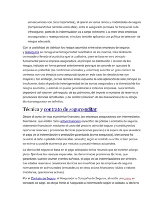 consecuencias son poco importantes), al operar en varios ramos y modalidades de seguro
(compensando las pérdidas entre ellos), entre el asegurado (a través de franquicias o de
infraseguros -parte de la indemnización va a cargo del mismo-), o entre otras empresas
coaseguradas o reaseguradoras, o incluso también aplicando una política de selección de
riesgos adecuada.
Con la posibilidad de distribuir los riesgos asumidos entre otras empresas de seguros
y reaseguros se consigue la homogeneidad cuantitativa de los mismos, más fácilmente
controlable y llevada a la práctica que la cualitativa, pues se basa en otro principio
fundamental para la empresa aseguradora, el principio de distribución o división de los
riesgos, indicado en forma general anteriormente pero que se concreta en que para la
empresa es preferible (en condiciones normales y uniformes) suscribir un gran número de
contratos con una elevada suma asegurada (pues en este caso las desviaciones son
mayores). Sin embargo, por las razones antes expuesta, la sola aplicación de este principio es
insuficiente, dado el grado de heterogeneidad de las sumas aseguradas y la diversidad de los
riesgos asumidos, y además no puede generalizarse a todas las empresas, pues también
dependerá del volumen del negocio, de su patrimonio, del importe o montante de reservas o
provisiones técnicas constituidas, y del control (reducción de las desviaciones) de su riesgo
técnico-asegurador en definitiva.
Técnica y contrato de seguro[editar]
Desde el punto de vista económico financiero, las empresas aseguradoras son intermediarios
financieros, que emiten como activo financiero específico las pólizas o contratos de seguros,
obteniendo financiación mediante el cobro del precio o prima del seguro, y constituyen las
oportunas reservas o provisiones técnicas (operaciones pasivas) a la espera de que se realice
el pago de la indemnización o prestación garantizada (suma asegurada), bien porque ha
ocurrido el daño o pérdida indemnizable (siniestro) según el contrato suscrito, o bien porque
se estima su posible ocurrencia por métodos y procedimientos actuariales.
La técnica del seguro se basa en el pago anticipado de los recursos que se invierten a largo
plazo, fijándose las reservas especiales, las denominadas provisiones técnicas, que
garantizan, cuando ocurran eventos dañosos, el pago de las indemnizaciones por siniestro.
Las citadas reservas o provisiones técnicas son invertidas por las empresas de seguros
normalmente en activos reales (inmuebles) o en otros activos financieros (títulos o valores
mobiliarios, operaciones activas).
Por el Contrato de Seguro, el Asegurador o Compañía de Seguros, al recibir una prima en
concepto de pago, se obliga frente al Asegurado a indemnizarle según lo pactado, si deviene
 