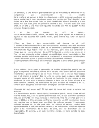 Sin embargo, si uno mira su posicionamiento (el de Horizonte) la diferencia con su
competencia por diversificación no es notable.
No lo es ahora, porque con la bolsa en estos niveles es difícil encontrar papeles en los
que se pueda invertir más, no solo por precio, sino también por 'float' (liquidez) y por
límites de la AFP. Por eso es difícil no estar concentrado; algunas lo están, y lo han
estado más que otras, pero en general el sistema lo está. Y en una bolsa que subió
170% en un año y a la mitad del siguiente ha subido casi 70% no quedan muchas
ventanas de oportunidad.
Y en las que quedan, las AFP no caben...
Eso es relativamente cierto, porque, en efecto, hay poca liquidez en el mercado y
algunas de las acciones han subido mucho, pero todavía hay valor en algunas
empresas.
¿Cómo se llegó a esta concentración del sistema en el Perú?
El ingreso de la competencia forzó esta concentración. Nosotros y otra AFP estuvimos
mirando con mucho cuidado el tema de las elecciones y decidimos esperar afuera.
Probablemente haya habido valor en ese momento, pero había que considerar el
riesgo, que era --como sabemos-- de casi 50%. Quienes se metieron de cabeza en el
Perú en ese momento crítico estaban comportándose como especuladores. Fue
entonces que nos descalzamos. Diversificar nos penalizó la rentabilidad de corto plazo.
La bolsa se disparó y pasó lo que todos vimos: el sistema se concentró.
¿Y cómo planean salir? Porque en un mercado pequeño es difícil entrar, pero también
lo es salir.
Sí hay manera. Poco a poco ir vendiendo, de manera responsable, porque salir de
golpe es imposible. Durante la primera mitad del año se ha podido salir de posiciones
importantes --gracias al ingreso de los fondos mutuos-- con la idea de hacer espacio
para ir al exterior a comprar. Eso no se le ha ocurrido ayer a alguien; eso estaba
planeado desde el año pasado y lo hemos ido haciendo. Lo que sucede es que
vendemos, la bolsa sube y nosotros volvemos a estar con los límites al tope y sin
poder comprar. Además, las expectativas del país, el grado de inversión y el TLC,
también están atrayendo a inversionistas extranjeros a nuestro mercado.
¿Entonces por qué querer salir? Si hay quien se muere por entrar a comprar sus
acciones.
Si lo ves como una apuesta de corto plazo, entonces te quedas; no hay dudas. Pero no
se trata de eso. Hoy, y tal vez por los próximos dos años, el ciclo económico por el que
atraviesa el mundo (uno muy positivo) se mantendrá. Pero no sabemos qué vaya a
pasar el 2011, o si China empieza a enfriar su economía. Las AFP constituimos fondos
muy grandes que no tienen gran movilidad. No podemos cambiar ni recomponer
nuestras carteras de un día para otro. No salimos al exterior --como creía
equivocadamente el directorio anterior del BCR-- por rentabilidad, porque es imposible
ganar a los rendimientos de la Bolsa de Lima, sino por diversificar, por ser
responsables. En general, y en este momento menos, no tiene sentido no estar
diversificado.
 