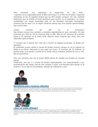 Pero mantener una exposición al riesgo-Perú de casi 90%...
Y además no es responsable tener el 80% del fondo 3 y el 45% en el fondo 2 repartido
solamente en los 20 papeles locales que las AFP pueden comprar. Por eso, también
pediremos que se amplíe el límite operativo para invertir en el extranjero. La mayor
rentabilidad con riesgo controlado está en los llamados mercados emergentes.
Creemos que en Asia y en la región (América Latina) hay muy buenas oportunidades,
hay mucho valor.
¿Cómo invierten las AFP en el extranjero?
Hay fondos mutuos muy grandes y rentables especialistas en esos mercados. En este
momento son más de mil los inscritos ante la SBS. Más de mil opciones de inversión
frente a 20 opciones en la bolsa local. Algunos serán mejores que otros, pero son
diferentes oportunidades.
¿Y siempre van a hacerlo así? ¿No van a invertir en papeles puntuales, en Brasil, por
ejemplo?
Es preferible invertir afuera a través de fondos mutuos, porque no se es experto en
Brasil ni en China. Recuerda lo que pasó con Enron. Si invertías allí 10 millones, lo
perdías todo. Si lo hacías a través de un fondo mutuo, hubieras perdido tal vez un 1%.
Eso es diversificar.
Pero uno pensaría que con el grupo BBVA detrás de ustedes son locales en muchas
plazas.
Preferimos, aun así, ir a través de fondos especializados, por especialización y por
diversificación del riesgo. Eso de irse a Brasil a visitar una empresa para decidir si se
invierte o no en ella es una fantasía, además de ineficiente y caro.
Beneficios para nuestros afiliados
Como afiliado gozarás de una jubilación plena. Durante y después del período de aportación accedes a los beneficios de
ESSALUD, y en caso de invalidez o muerte, a una pensión para ti y tu familia. El dinero que aportas ingresa a tu cuenta
individual y se invierte para que siga creciendo. Periódicamente te informaremos de la evolución de tu cuenta.
¿Aún no estás afiliado?
Después de largos años de trabajo es justo recibir una retribución digna que nos permita mantener y asegurar nuestra
calidad de vida. Por eso, las AFP se preocupan por ofrecer la máxima seguridad y rentabilidad para nuestros fondos,
dándonos beneficios complementarios como seguro de invalidez y sobrevivencia y cobertura de salud. ¿Qué esperas para
unirte?
 