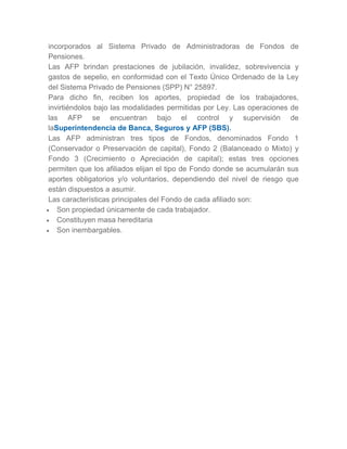 incorporados al Sistema Privado de Administradoras de Fondos de
Pensiones.
Las AFP brindan prestaciones de jubilación, invalidez, sobrevivencia y
gastos de sepelio, en conformidad con el Texto Único Ordenado de la Ley
del Sistema Privado de Pensiones (SPP) N° 25897.
Para dicho fin, reciben los aportes, propiedad de los trabajadores,
invirtiéndolos bajo las modalidades permitidas por Ley. Las operaciones de
las AFP se encuentran bajo el control y supervisión de
laSuperintendencia de Banca, Seguros y AFP (SBS).
Las AFP administran tres tipos de Fondos, denominados Fondo 1
(Conservador o Preservación de capital), Fondo 2 (Balanceado o Mixto) y
Fondo 3 (Crecimiento o Apreciación de capital); estas tres opciones
permiten que los afiliados elijan el tipo de Fondo donde se acumularán sus
aportes obligatorios y/o voluntarios, dependiendo del nivel de riesgo que
están dispuestos a asumir.
Las características principales del Fondo de cada afiliado son:
 Son propiedad únicamente de cada trabajador.
 Constituyen masa hereditaria
 Son inembargables.
 